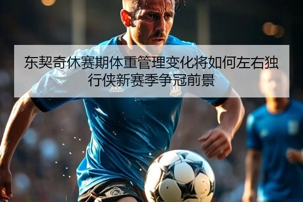 东契奇休赛期体重管理变化将如何左右独行侠新赛季争冠前景