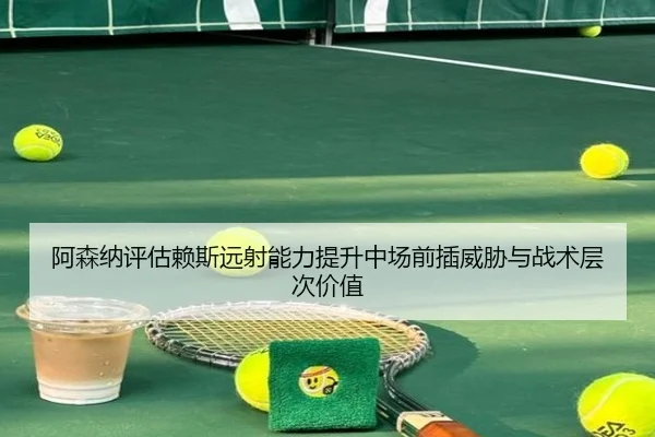 阿森纳评估赖斯远射能力提升中场前插威胁与战术层次价值