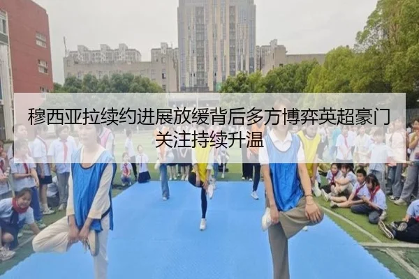 穆西亚拉续约进展放缓背后多方博弈英超豪门关注持续升温